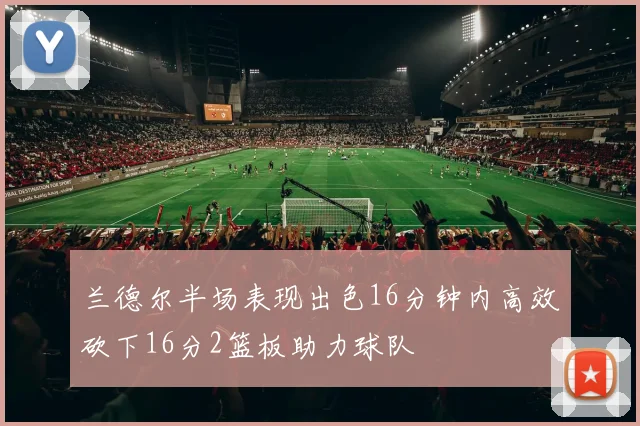 兰德尔半场表现出色16分钟内高效砍下16分2篮板助力球队