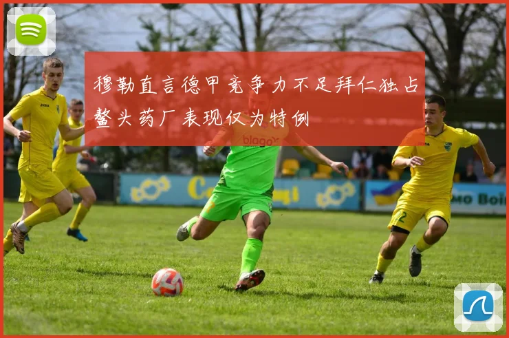 穆勒直言德甲竞争力不足拜仁独占鳌头药厂表现仅为特例