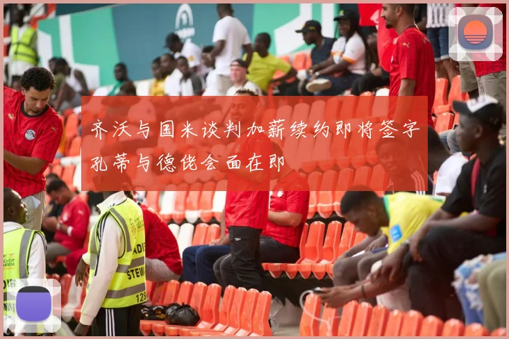 齐沃与国米谈判加薪续约即将签字孔蒂与德佬会面在即