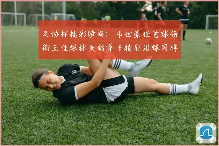 足协杯精彩瞬间：韦世豪任意球领衔五佳球林良铭泽卡精彩进球同样耀眼