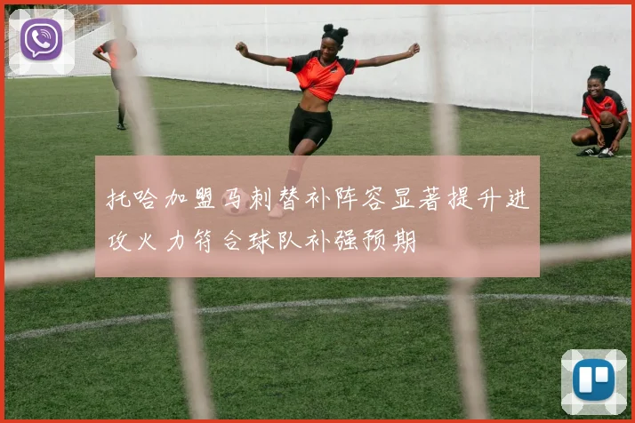 托哈加盟马刺替补阵容显著提升进攻火力符合球队补强预期
