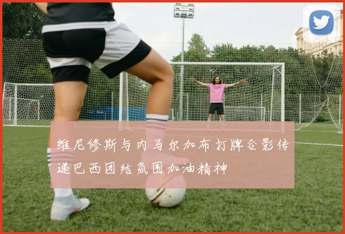 维尼修斯与内马尔加布打牌合影传递巴西团结氛围加油精神