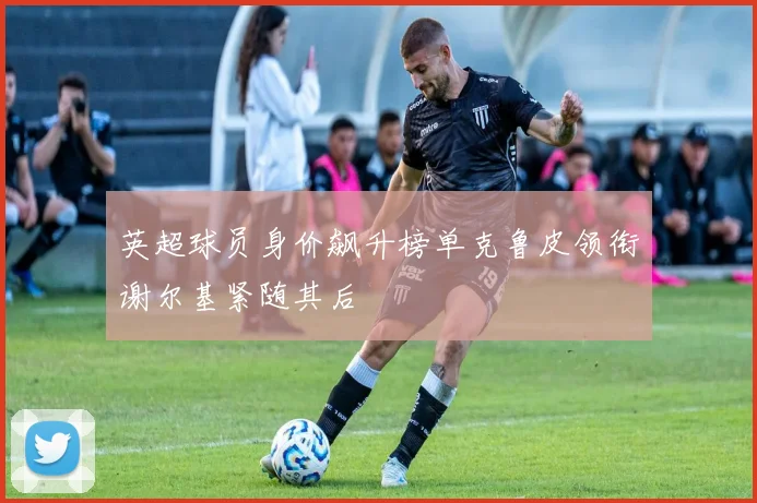 英超球员身价飙升榜单克鲁皮领衔谢尔基紧随其后
