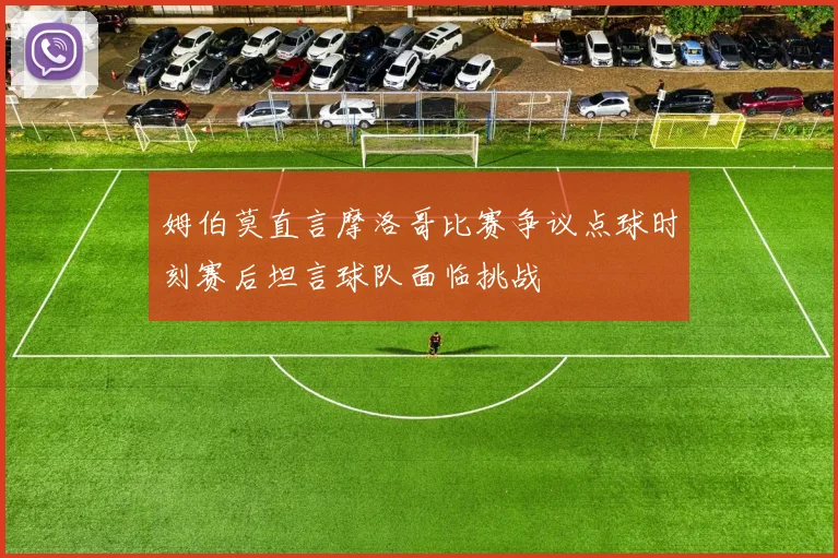 姆伯莫直言摩洛哥比赛争议点球时刻赛后坦言球队面临挑战