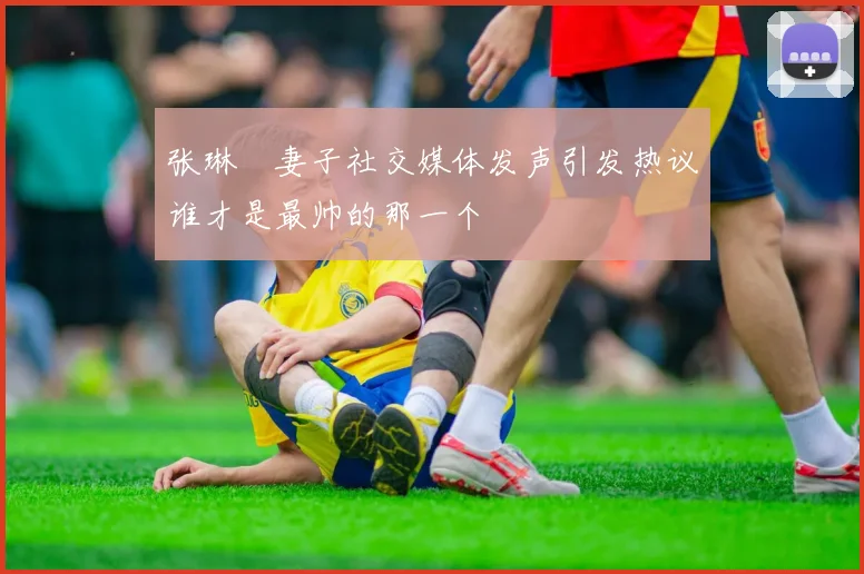 张琳芃妻子社交媒体发声引发热议谁才是最帅的那一个