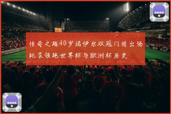 传奇之路40岁诺伊尔双冠门将出场纪录领跑世界杯与欧洲杯历史