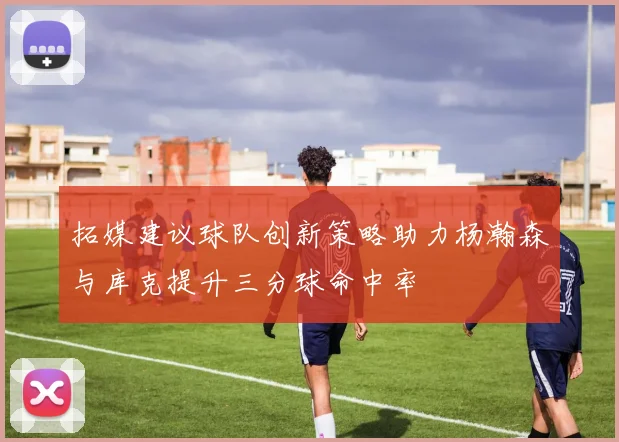 拓媒建议球队创新策略助力杨瀚森与库克提升三分球命中率