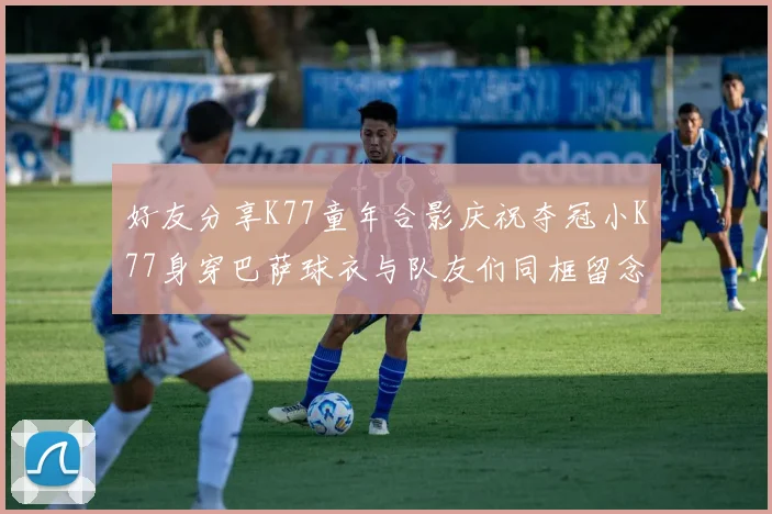 好友分享K77童年合影庆祝夺冠小K77身穿巴萨球衣与队友们同框留念