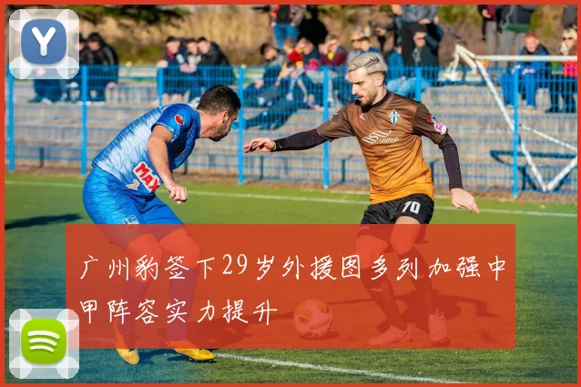 广州豹签下29岁外援图多列加强中甲阵容实力提升