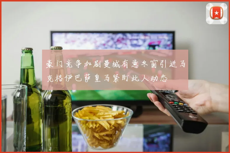 豪门竞争加剧曼城有意冬窗引进马克格伊巴萨皇马紧盯此人动态