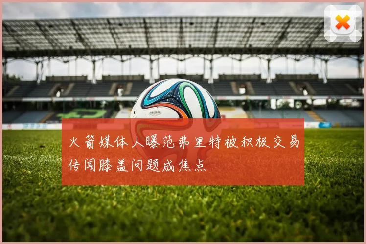 火箭媒体人曝范弗里特被积极交易传闻膝盖问题成焦点