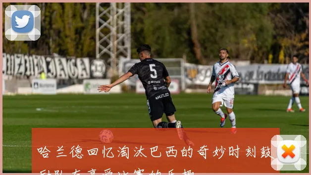 哈兰德回忆淘汰巴西的奇妙时刻鼓励队友享受比赛的乐趣