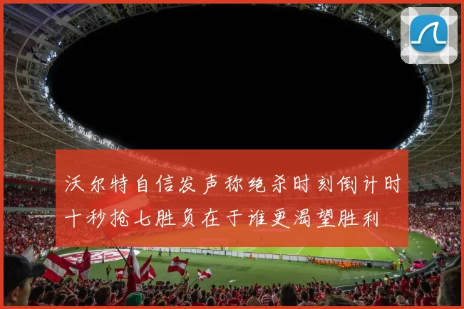 沃尔特自信发声称绝杀时刻倒计时十秒抢七胜负在于谁更渴望胜利