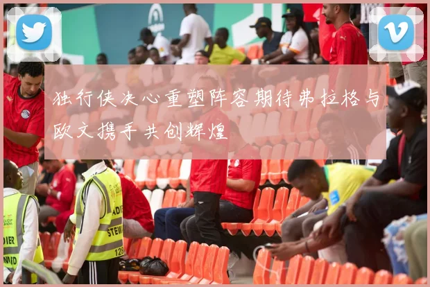 独行侠决心重塑阵容期待弗拉格与欧文携手共创辉煌