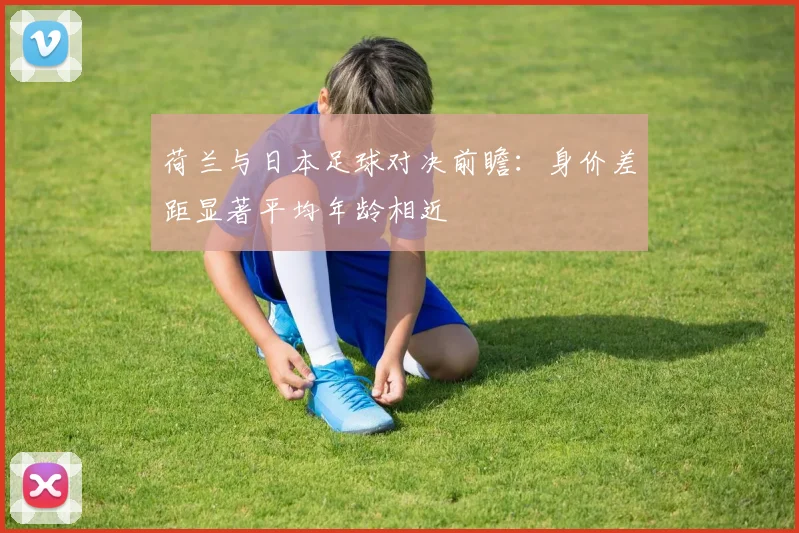 荷兰与日本足球对决前瞻：身价差距显著平均年龄相近