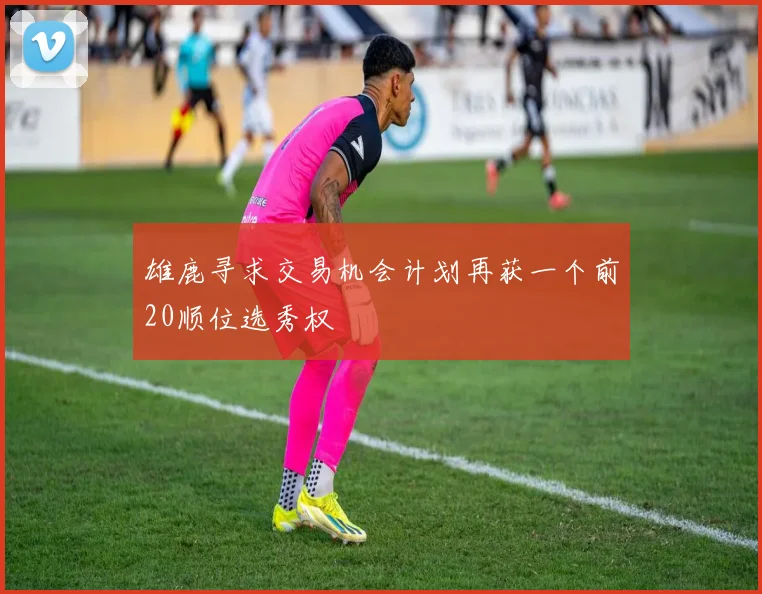 雄鹿寻求交易机会计划再获一个前20顺位选秀权