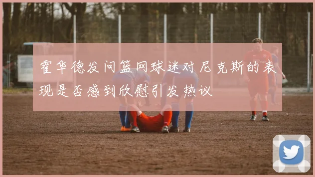 霍华德发问篮网球迷对尼克斯的表现是否感到欣慰引发热议