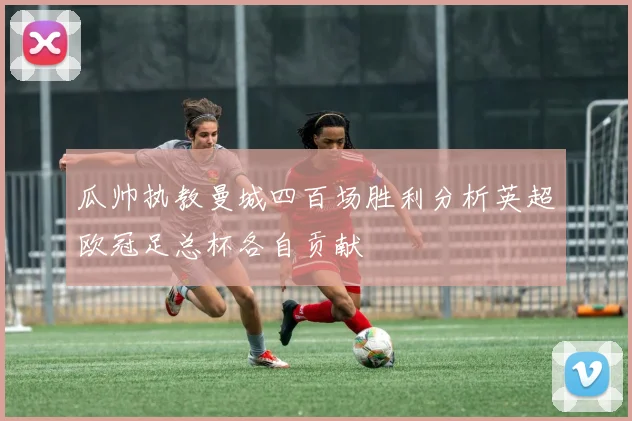 瓜帅执教曼城四百场胜利分析英超欧冠足总杯各自贡献