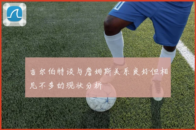 吉尔伯特谈与詹姆斯关系良好但相见不多的现状分析