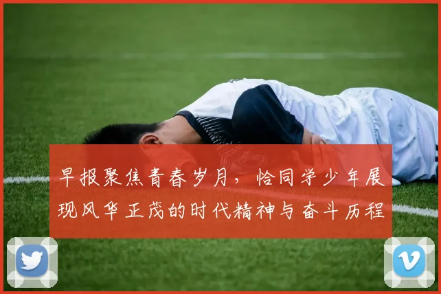 早报聚焦青春岁月，恰同学少年展现风华正茂的时代精神与奋斗历程