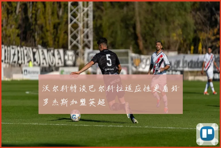 沃尔科特谈巴尔科拉适应性更看好罗杰斯加盟英超
