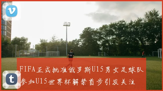 FIFA正式批准俄罗斯U15男女足球队参加U15世界杯解禁首步引发关注
