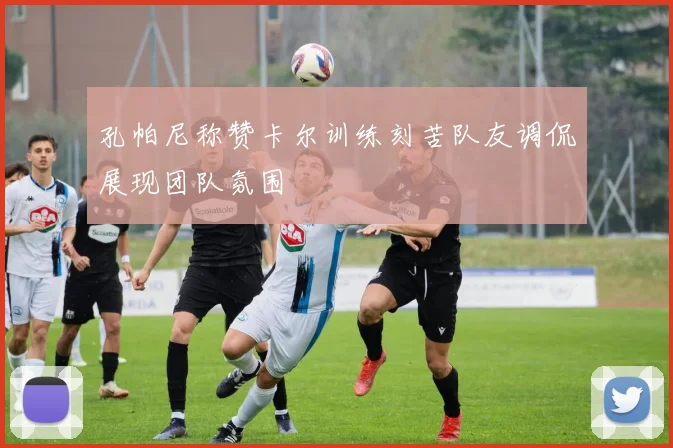 孔帕尼称赞卡尔训练刻苦队友调侃展现团队氛围