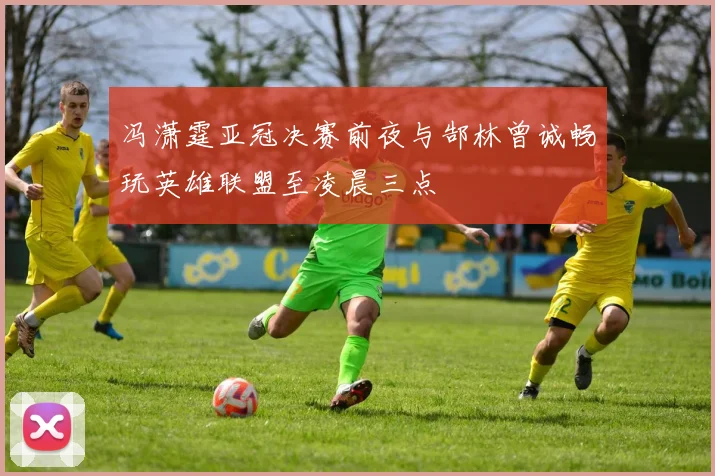 冯潇霆亚冠决赛前夜与郜林曾诚畅玩英雄联盟至凌晨三点