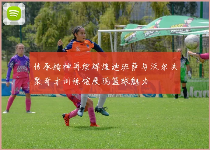 传承精神再续辉煌迪班萨与沃尔共聚奇才训练馆展现篮球魅力