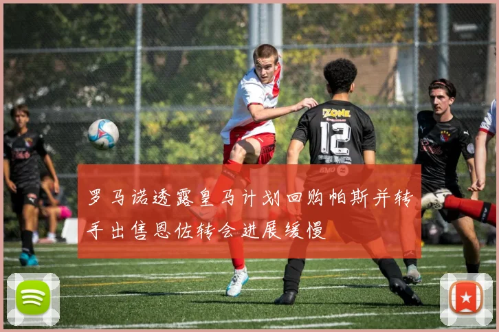 罗马诺透露皇马计划回购帕斯并转手出售恩佐转会进展缓慢