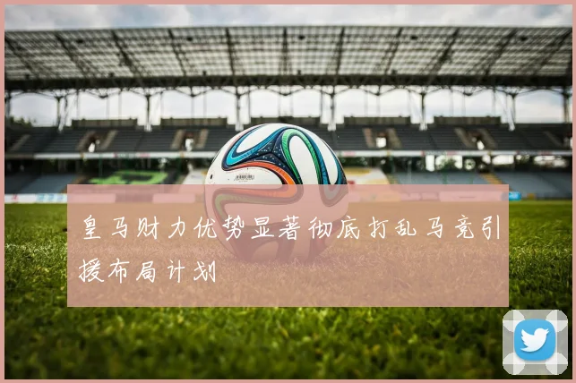 皇马财力优势显著彻底打乱马竞引援布局计划