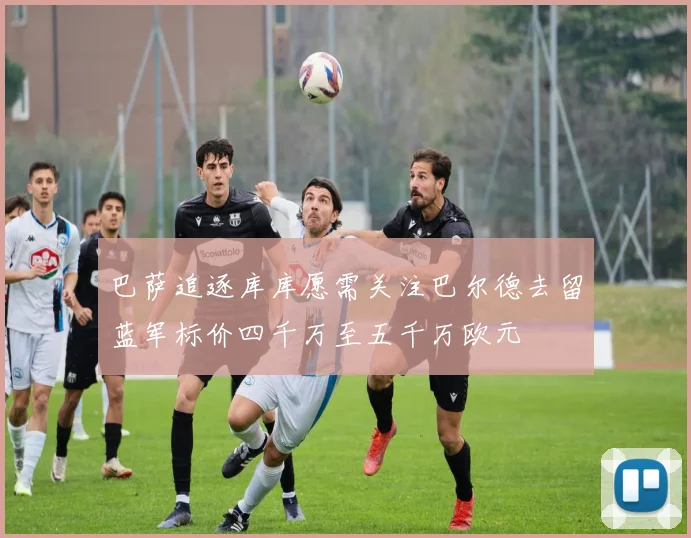 巴萨追逐库库愿需关注巴尔德去留蓝军标价四千万至五千万欧元