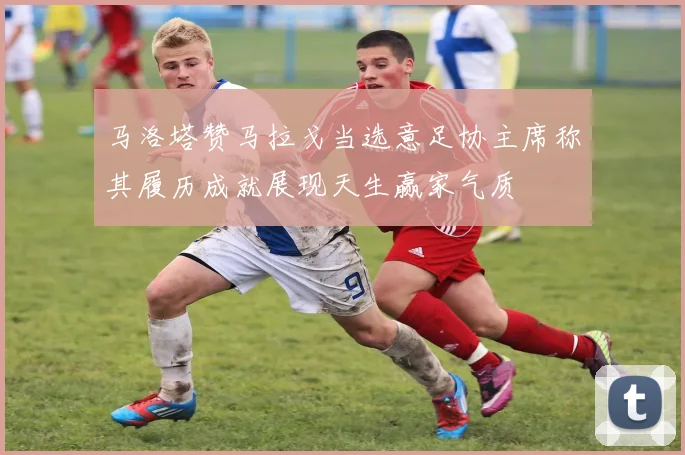 马洛塔赞马拉戈当选意足协主席称其履历成就展现天生赢家气质
