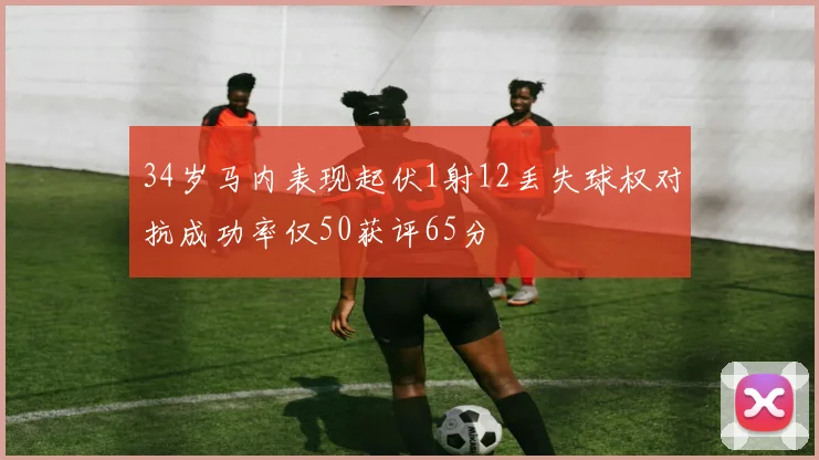 34岁马内表现起伏1射12丢失球权对抗成功率仅50获评65分