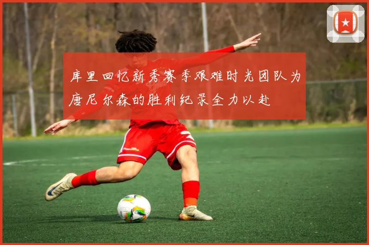 库里回忆新秀赛季艰难时光团队为唐尼尔森的胜利纪录全力以赴