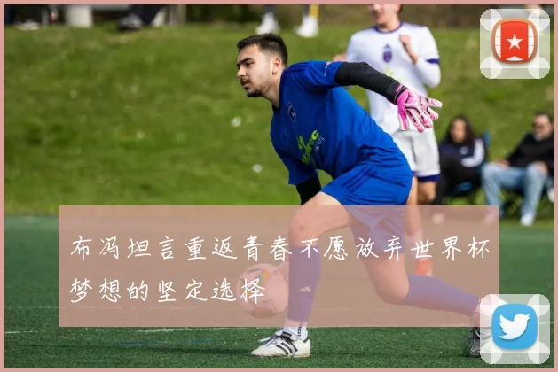 布冯坦言重返青春不愿放弃世界杯梦想的坚定选择