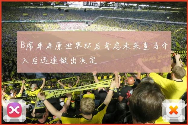 B席库库原世界杯后考虑未来皇马介入后迅速做出决定