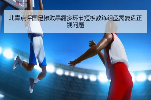 北青点评国足惨败暴露多环节短板教练组亟需复盘正视问题 | leyu