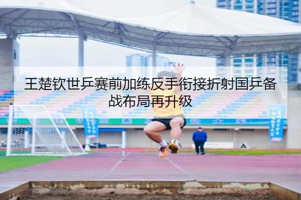 王楚钦世乒赛前加练反手衔接折射国乒备战布局再升级 - leyu