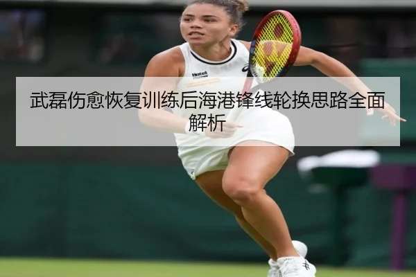 武磊伤愈恢复训练后海港锋线轮换思路全面解析 - leyu